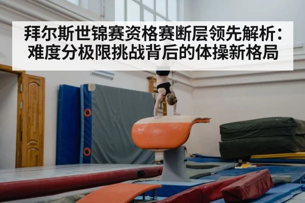 拜尔斯世锦赛资格赛断层领先解析：难度分极限挑战背后的体操新格局